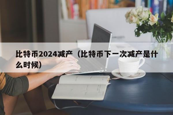 比特币2024减产(比特币下一次减产是什么时候)