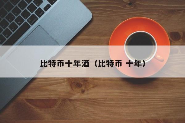 比特币十年酒(比特币 十年)